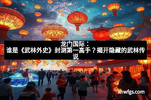 龙门国际:谁是《武林外史》封测第一高手?揭开隐藏的武林传说